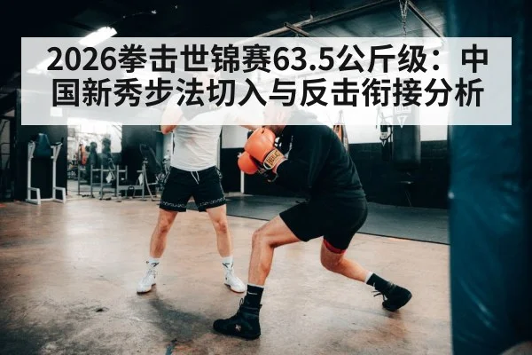 2026拳击世锦赛63.5公斤级：中国新秀步法切入与反击衔接分析