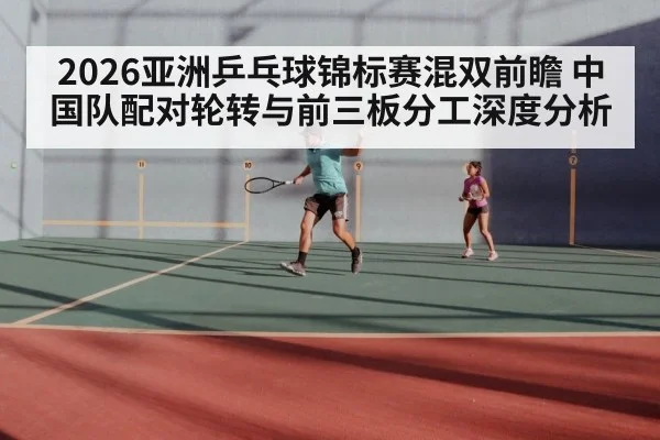 2026亚洲乒乓球锦标赛混双前瞻 中国队配对轮转与前三板分工深度分析