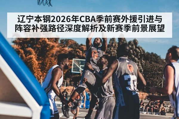 辽宁本钢2026年CBA季前赛外援引进与阵容补强路径深度解析及新赛季前景展望