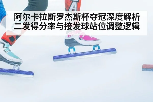阿尔卡拉斯罗杰斯杯夺冠深度解析 二发得分率与接发球站位调整逻辑