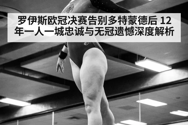 罗伊斯欧冠决赛告别多特蒙德后 12年一人一城忠诚与无冠遗憾深度解析