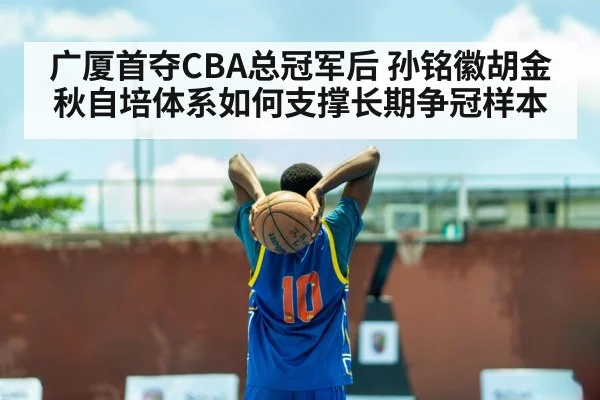 广厦首夺CBA总冠军后 孙铭徽胡金秋自培体系如何支撑长期争冠样本